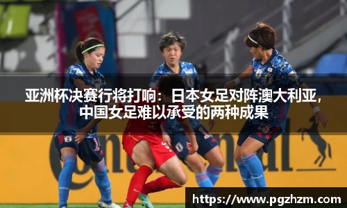 亚洲杯决赛行将打响：日本女足对阵澳大利亚，中国女足难以承受的两种成果